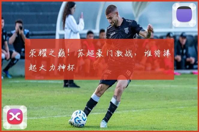 荣耀之巅!苏超豪门激战,谁将捧起大力神杯