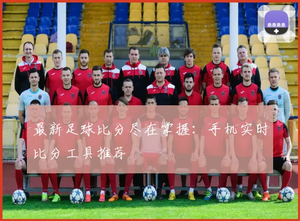 最新足球比分尽在掌握：手机实时比分工具推荐