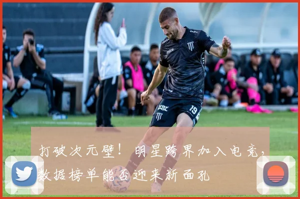 打破次元壁！明星跨界加入电竞，数据榜单能否迎来新面孔