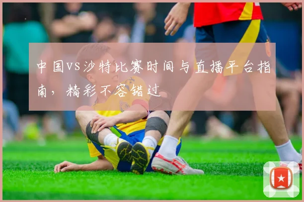 中国vs沙特比赛时间与直播平台指南,精彩不容错过