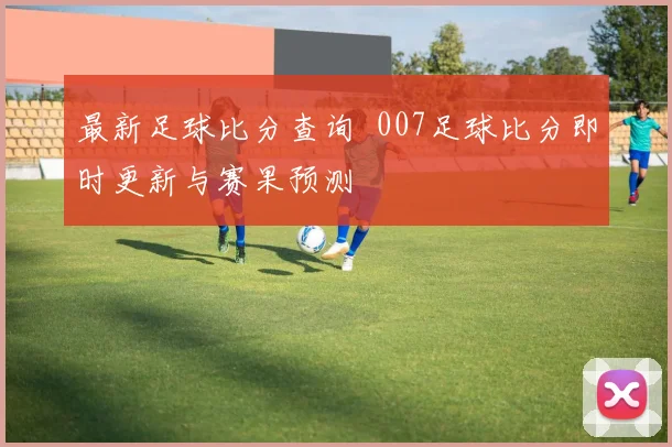 最新足球比分查询 007足球比分即时更新与赛果预测