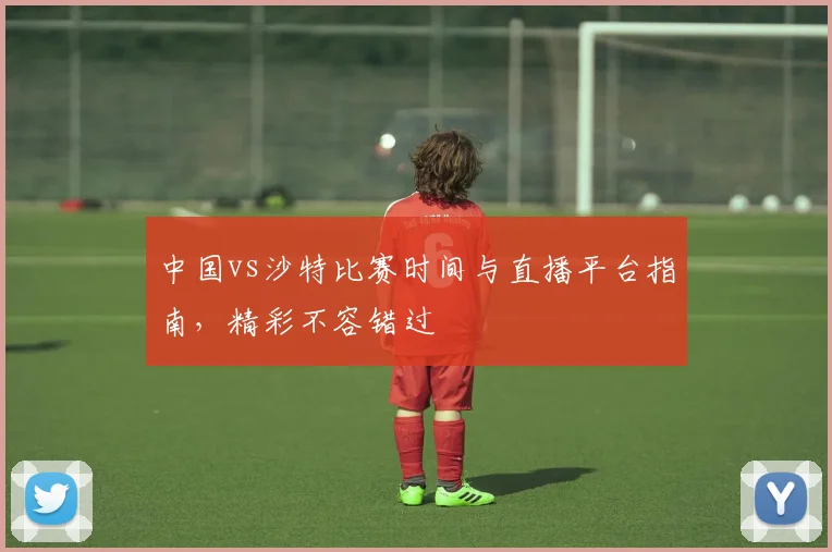 中国vs沙特比赛时间与直播平台指南,精彩不容错过