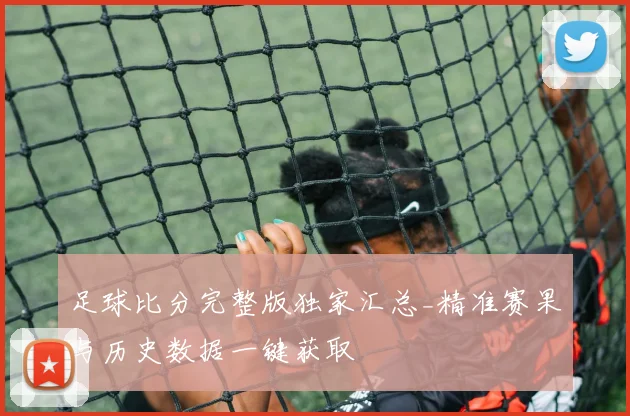 足球比分完整版独家汇总_精准赛果与历史数据一键获取