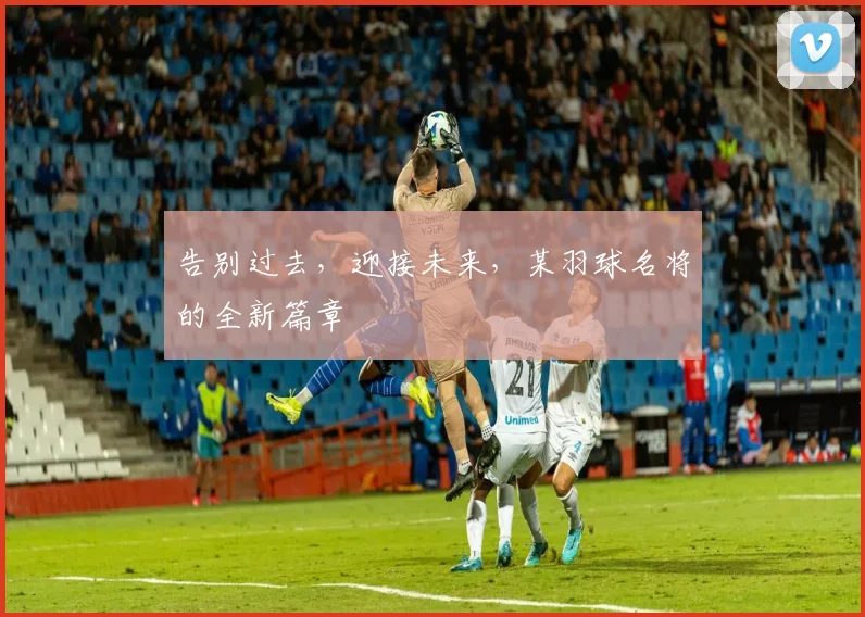 告别过去,迎接未来,某羽球名将的全新篇章