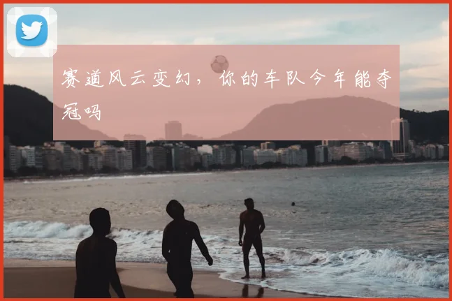 赛道风云变幻,你的车队今年能夺冠吗
