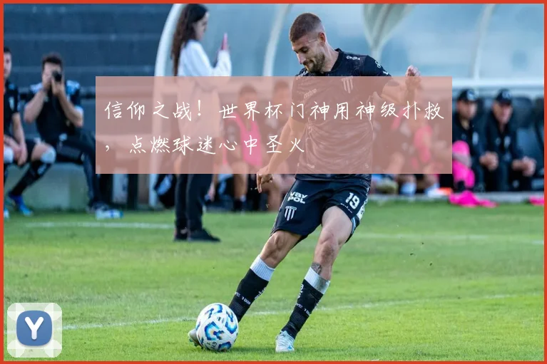 信仰之战!世界杯门神用神级扑救,点燃球迷心中圣火
