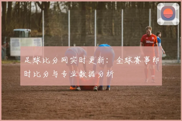 足球比分网实时更新:全球赛事即时比分与专业数据分析