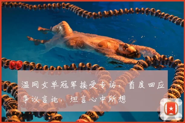 温网女单冠军接受专访，首度回应争议言论，坦言心中所想