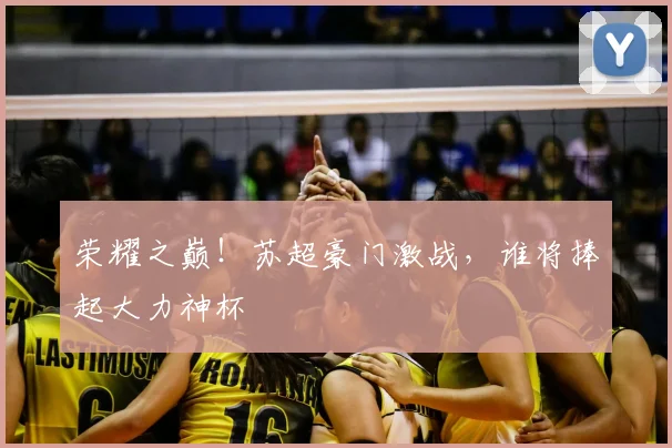 荣耀之巅！苏超豪门激战，谁将捧起大力神杯